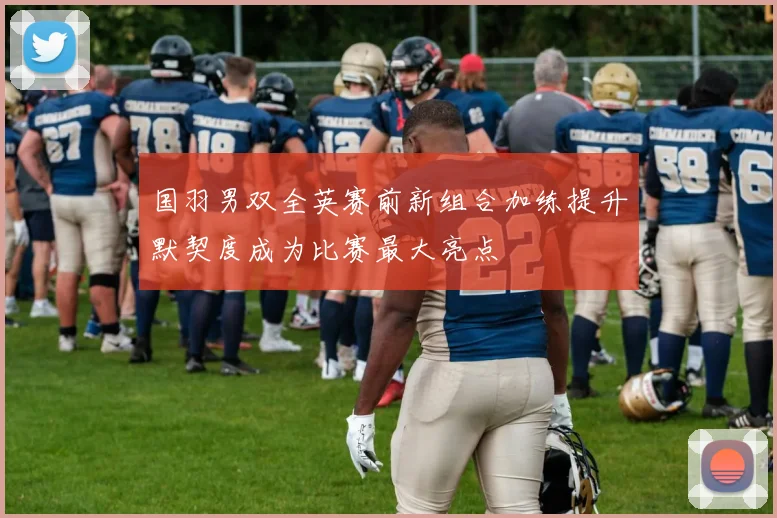 国羽男双全英赛前新组合加练提升默契度成为比赛最大亮点