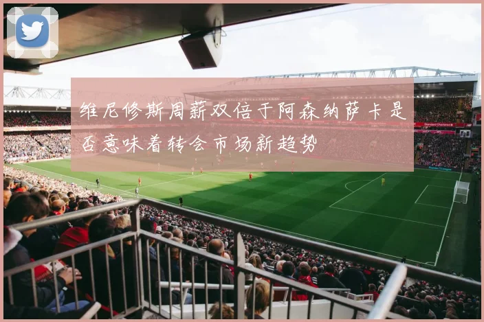维尼修斯周薪双倍于阿森纳萨卡是否意味着转会市场新趋势