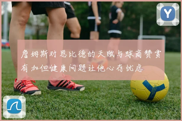 詹姆斯对恩比德的天赋与球商赞赏有加但健康问题让他心存忧虑