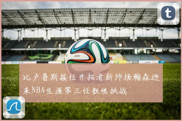 比卢普斯接任开拓者新帅杨瀚森迎来NBA生涯第三任教练挑战