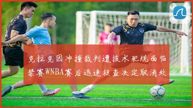 克拉克因冲撞裁判遭技术犯规面临禁赛WNBA赛后迅速核查决定取消处罚