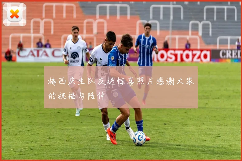 梅西庆生队友送惊喜照片感谢大家的祝福与陪伴