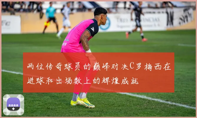 两位传奇球员的巅峰对决C罗梅西在进球和出场数上的辉煌成就