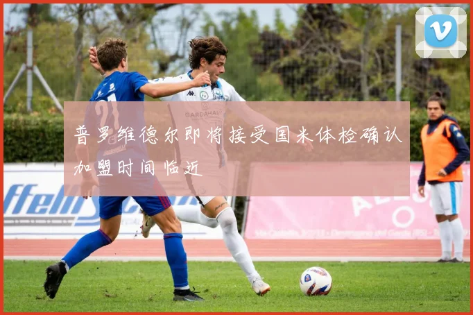 普罗维德尔即将接受国米体检确认加盟时间临近