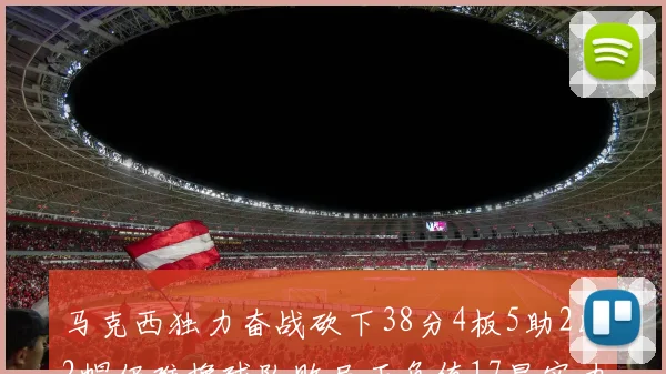 马克西独力奋战砍下38分4板5助2断2帽仍难挽球队败局正负值17显实力
