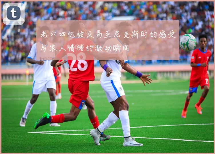 老六回忆被交易至尼克斯时的感受与家人情绪的激动瞬间
