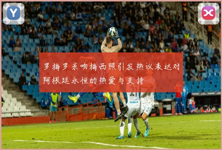 罗梅罗亲吻梅西照引发热议表达对阿根廷永恒的热爱与支持