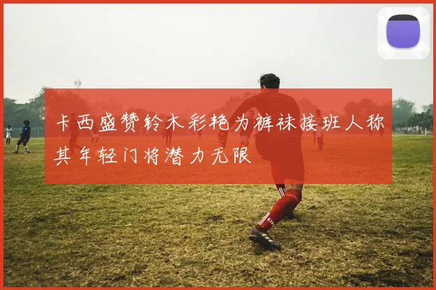 卡西盛赞铃木彩艳为裤袜接班人称其年轻门将潜力无限