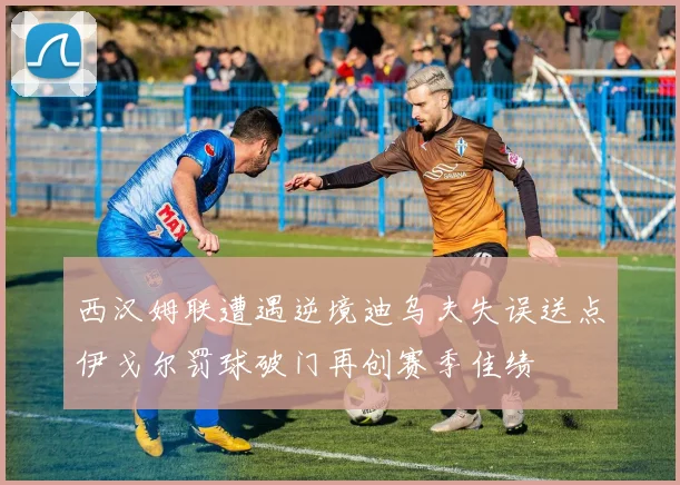 西汉姆联遭遇逆境迪乌夫失误送点伊戈尔罚球破门再创赛季佳绩