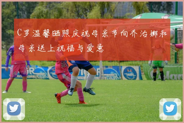 C罗温馨晒照庆祝母亲节向乔治娜和母亲送上祝福与爱意