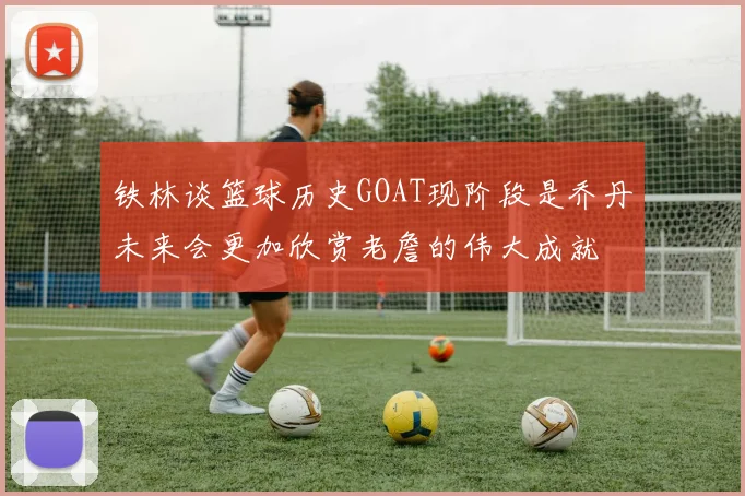 铁林谈篮球历史GOAT现阶段是乔丹未来会更加欣赏老詹的伟大成就