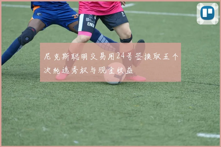 尼克斯聪明交易用24号签换取五个次轮选秀权与现金收益