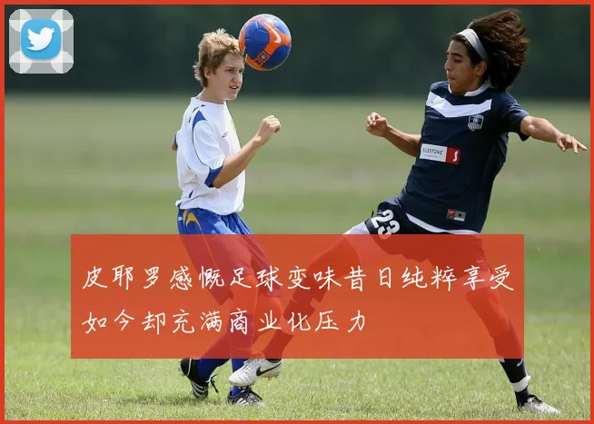 皮耶罗感慨足球变味昔日纯粹享受如今却充满商业化压力