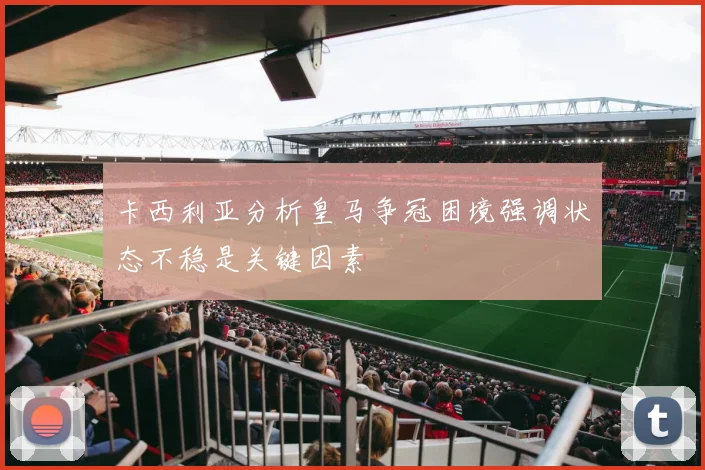 卡西利亚分析皇马争冠困境强调状态不稳是关键因素