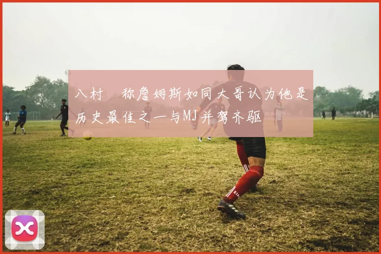 八村塁称詹姆斯如同大哥认为他是历史最佳之一与MJ并驾齐驱
