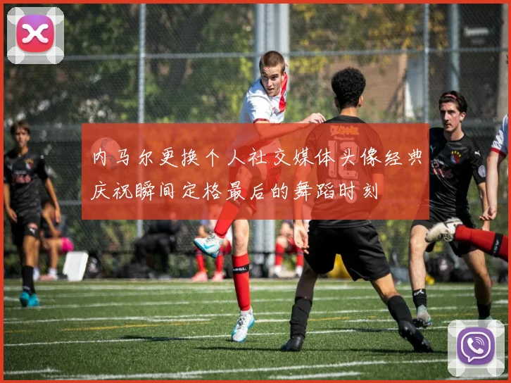 内马尔更换个人社交媒体头像经典庆祝瞬间定格最后的舞蹈时刻
