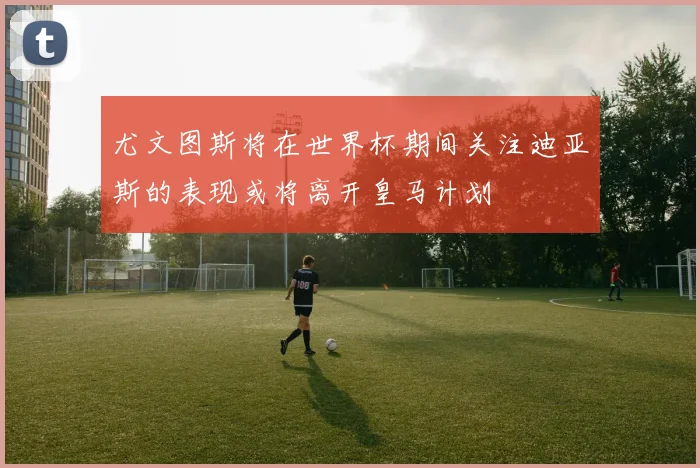 尤文图斯将在世界杯期间关注迪亚斯的表现或将离开皇马计划