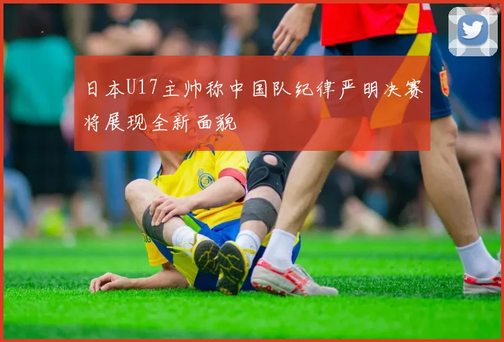日本U17主帅称中国队纪律严明决赛将展现全新面貌