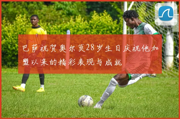 巴萨祝贺奥尔莫28岁生日庆祝他加盟以来的精彩表现与成就