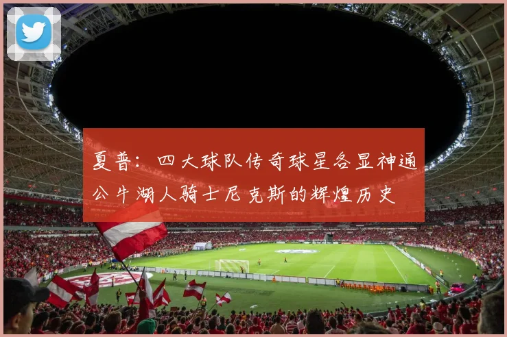 夏普：四大球队传奇球星各显神通公牛湖人骑士尼克斯的辉煌历史