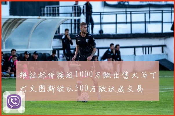 维拉标价接近1000万欧出售大马丁尤文图斯欲以500万欧达成交易