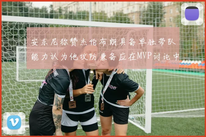 安东尼称赞杰伦布朗具备单独带队能力认为他攻防兼备应在MVP讨论中占有一席之地