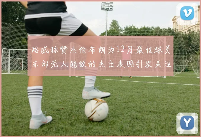 路威称赞杰伦布朗为12月最佳球员东部无人能敌的杰出表现引发关注