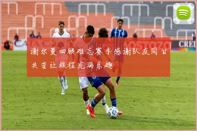 谢尔曼回顾难忘赛季感谢队友同甘共苦让旅程充满乐趣