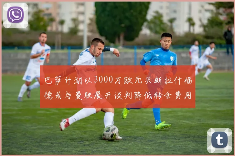 巴萨计划以3000万欧元买断拉什福德或与曼联展开谈判降低转会费用