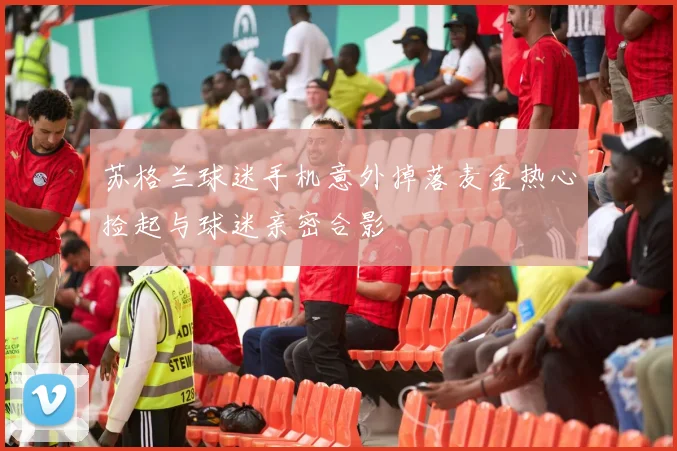 苏格兰球迷手机意外掉落麦金热心捡起与球迷亲密合影