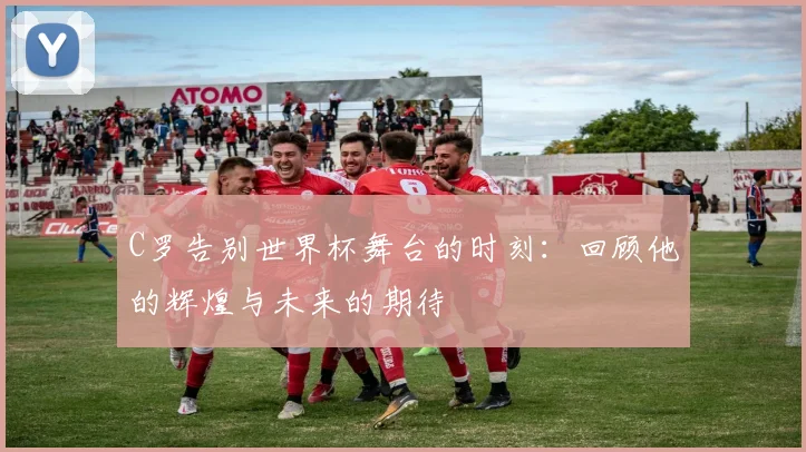 C罗告别世界杯舞台的时刻：回顾他的辉煌与未来的期待