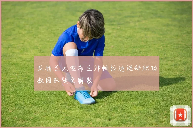 亚特兰大宣布主帅帕拉迪诺辞职助教团队随之解散