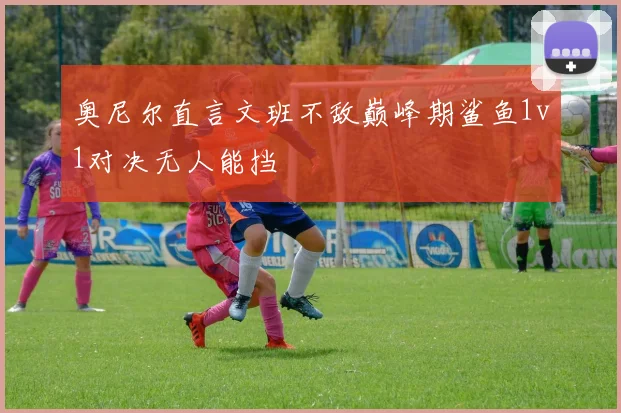 奥尼尔直言文班不敌巅峰期鲨鱼1v1对决无人能挡