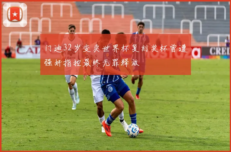 门迪32岁变卖世界杯复刻奖杯曾遭强奸指控最终无罪释放