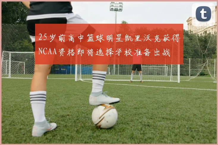 25岁前高中篮球明星凯里沃克获得NCAA资格即将选择学校准备出战