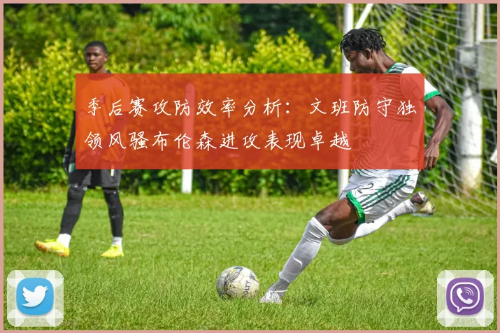 季后赛攻防效率分析：文班防守独领风骚布伦森进攻表现卓越
