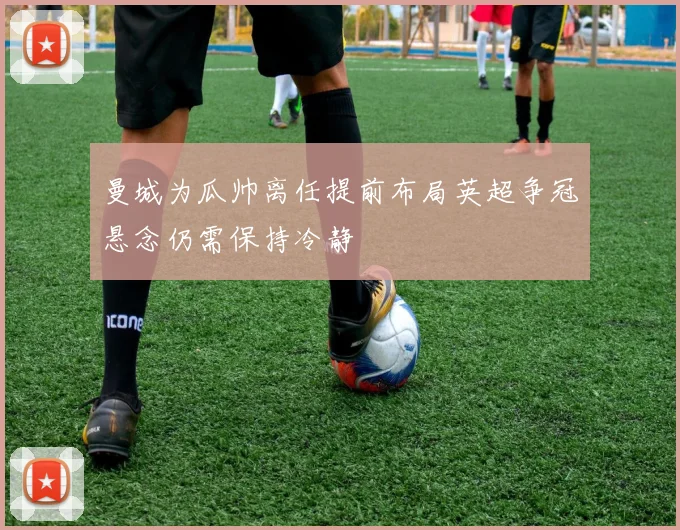 曼城为瓜帅离任提前布局英超争冠悬念仍需保持冷静